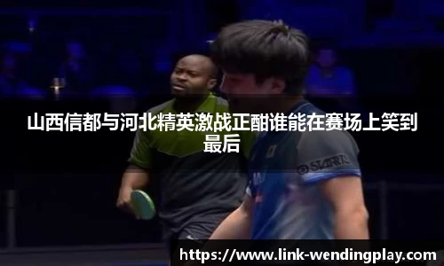 山西信都与河北精英激战正酣谁能在赛场上笑到最后