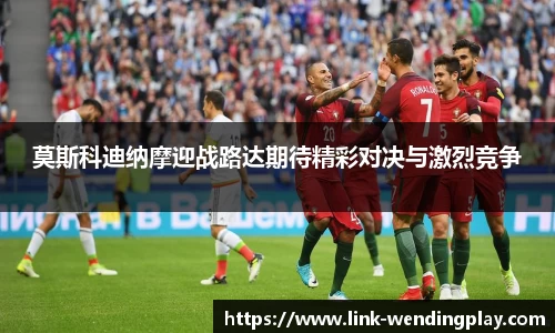 莫斯科迪纳摩迎战路达期待精彩对决与激烈竞争