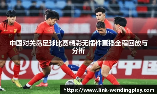 中国对关岛足球比赛精彩无插件直播全程回放与分析
