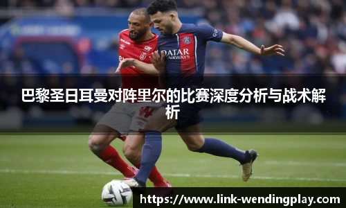 巴黎圣日耳曼对阵里尔的比赛深度分析与战术解析