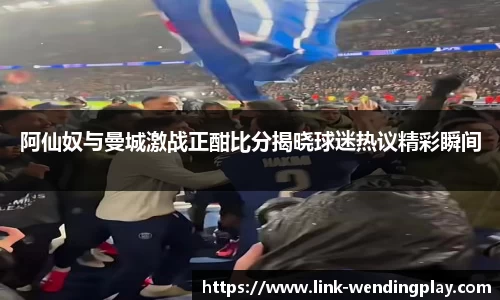 阿仙奴与曼城激战正酣比分揭晓球迷热议精彩瞬间