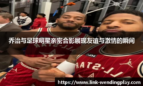 乔治与足球明星亲密合影展现友谊与激情的瞬间